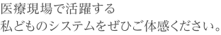 '医療現場で活躍する私どものシステムをぜひご体感ください。