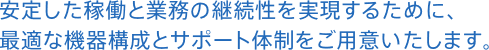 安定した稼働と業務の継続性を実現するために、最適な機器構成とサポート体制をご用意いたします。